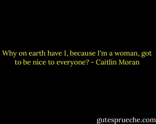 Why on earth have I, because I'm a woman, got to be nice to everyone? - Caitlin Moran