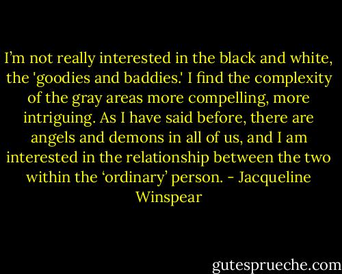 I’m not really interested in the black and white, the 'goodies and baddies.' I find the complexity of the gray areas more compelling, more intriguing. As I have said before, there are angels and demons in all of us, and I am interested in the relationship between the two within the ‘ordinary’ person. - Jacqueline Winspear