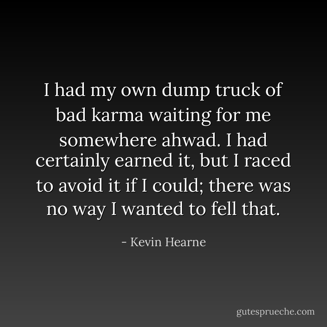 I had my own dump truck of bad karma waiting for me somewhere ahwad. I had certainly earned it, but I raced to avoid it if I could; there was no way I wanted to fell that. - Kevin Hearne