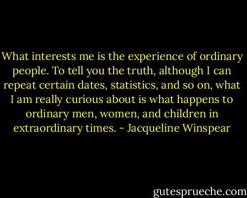 What interests me is the experience of ordinary people. To tell you the truth, although I can repeat certain dates, statistics, and so on, what I am really curious about is what happens to ordinary men, women, and children in extraordinary times. - Jacqueline Winspear