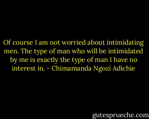 Of course I am not worried about intimidating men. The type of man who will be intimidated by me is exactly the type of man I have no interest in. - Chimamanda Ngozi Adichie