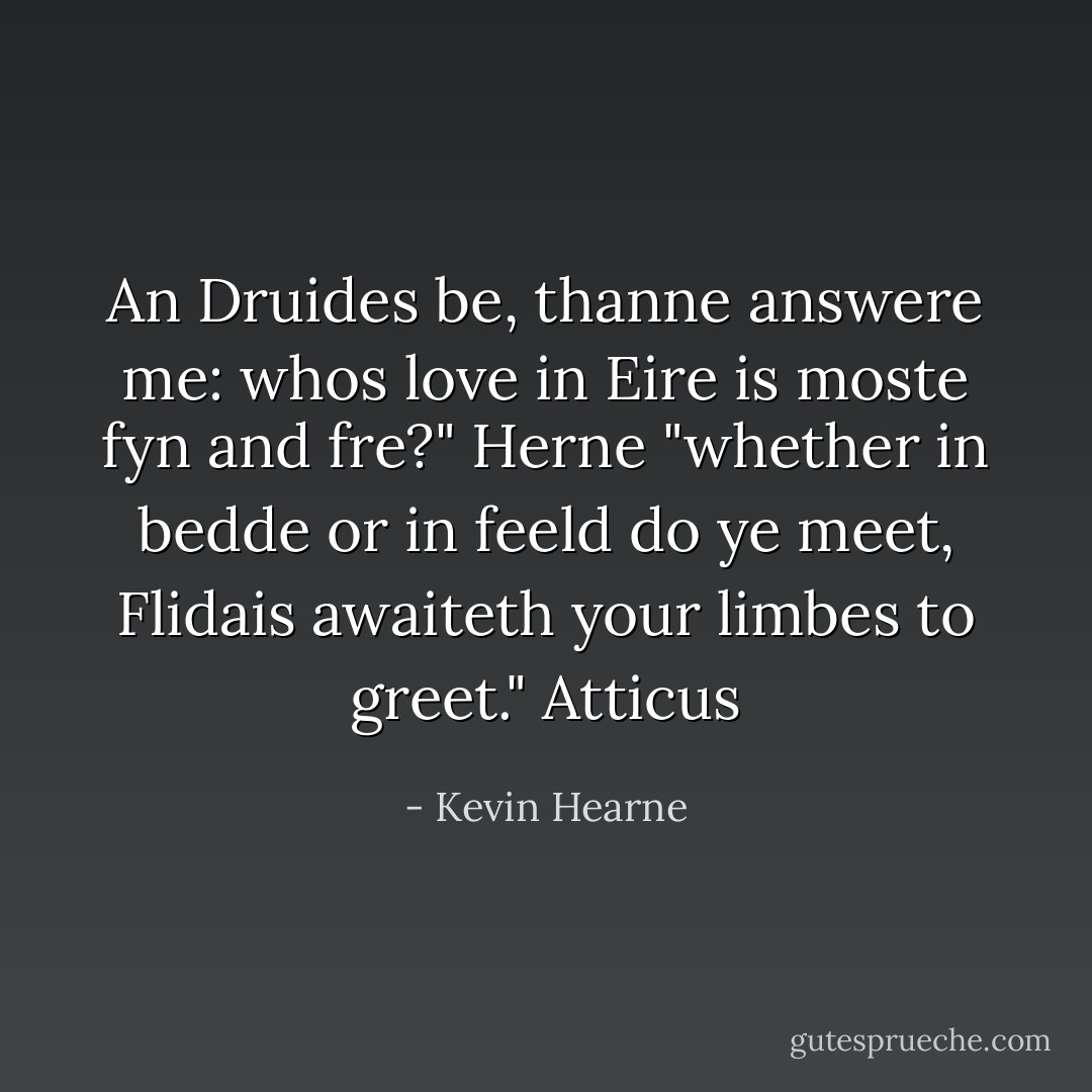 An Druides be, thanne answere me: whos love in Eire is moste fyn and fre?" Herne<br />"whether in bedde or in feeld do ye meet, Flidais awaiteth your limbes to greet." Atticus - Kevin Hearne