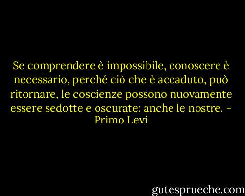 Se comprendere è impossibile, conoscere è necessario, perché ciò che è accaduto, può ritornare, le coscienze possono nuovamente essere sedotte e oscurate: anche le nostre. - Primo Levi