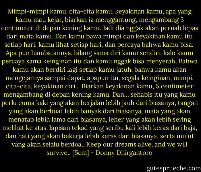 Mimpi-mimpi kamu, cita-cita kamu, keyakinan kamu, apa yang kamu mau kejar, biarkan ia menggantung, mengambang 5 centimeter di depan kening kamu. Jadi dia nggak akan pernah lepas dari mata kamu. Dan kamu bawa mimpi dan keyakinan kamu itu setiap hari, kamu lihat setiap hari, dan percaya bahwa kamu bisa. <br />Apa pun hambatannya, bilang sama diri kamu sendiri, kalo kamu percaya sama keinginan itu dan kamu nggak bisa menyerah. Bahwa kamu akan berdiri lagi setiap kamu jatuh, bahwa kamu akan mengejarnya sampai dapat, apapun itu, segala keinginan, mimpi, cita-cita, keyakinan diri.. <br />Biarkan keyakinan kamu, 5 centimeter mengambang di depan kening kamu. Dan… sehabis itu yang kamu perlu cuma kaki yang akan berjalan lebih jauh dari biasanya, tangan yang akan berbuat lebih banyak dari biasanya, mata yang akan menatap lebih lama dari biasanya, leher yang akan lebih sering melihat ke atas, lapisan tekad yang seribu kali lebih keras dari baja, dan hati yang akan bekerja lebih keras dari biasanya, serta mulut yang akan selalu berdoa..<br />Keep our dreams alive, and we will survive..<br />[5cm] - Donny Dhirgantoro