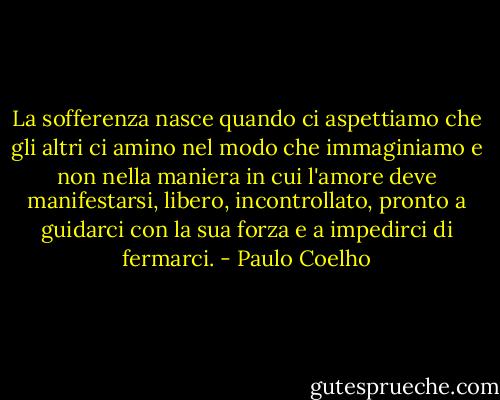 La sofferenza nasce quando ci aspettiamo che gli altri ci amino nel modo che immaginiamo e non nella maniera in cui l'amore deve manifestarsi, libero, incontrollato, pronto a guidarci con la sua forza e a impedirci di fermarci. - Paulo Coelho