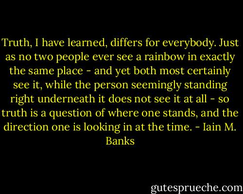 Truth, I have learned, differs for everybody. Just as no two people ever see a rainbow in exactly the same place - and yet both most certainly see it, while the person seemingly standing right underneath it does not see it at all - so truth is a question of where one stands, and the direction one is looking in at the time. - Iain M. Banks