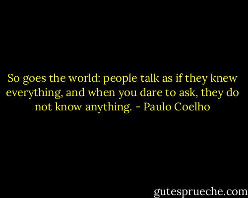 So goes the world: people talk as if they knew everything, and when you dare to ask, they do not know anything. - Paulo Coelho