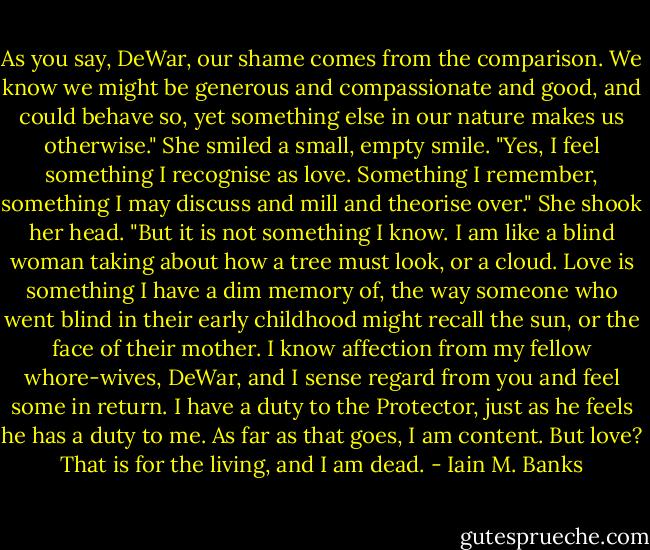 As you say, DeWar, our shame comes from the comparison. We know we might be generous and compassionate and good, and could behave so, yet something else in our nature makes us otherwise." She smiled a small, empty smile. "Yes, I feel something I recognise as love. Something I remember, something I may discuss and mill and theorise over." She shook her head. "But it is not something I know. I am like a blind woman taking about how a tree must look, or a cloud. Love is something I have a dim memory of, the way someone who went blind in their early childhood might recall the sun, or the face of their mother. I know affection from my fellow whore-wives, DeWar, and I sense regard from you and feel some in return. I have a duty to the Protector, just as he feels he has a duty to me. As far as that goes, I am content. But love? That is for the living, and I am dead. - Iain M. Banks