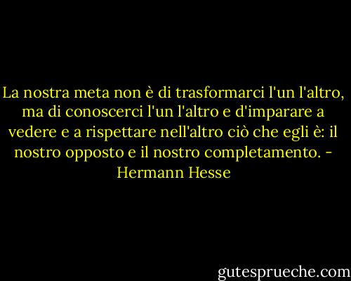 La nostra meta non è di trasformarci l'un l'altro, ma di conoscerci l'un l'altro e d'imparare a vedere e a rispettare nell'altro ciò che egli è: il nostro opposto e il nostro completamento. - Hermann Hesse