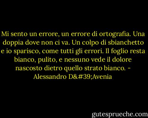 Mi sento un errore, un errore di ortografia. Una doppia dove non ci va. Un colpo di sbianchetto e io sparisco, come tutti gli errori. Il foglio resta bianco, pulito, e nessuno vede il dolore nascosto dietro quello strato bianco. - Alessandro D'Avenia