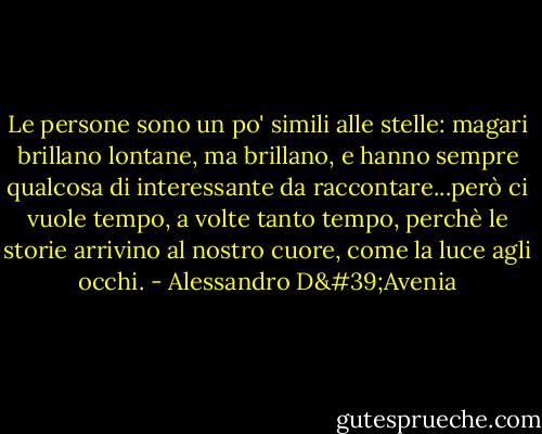 Le persone sono un po' simili alle stelle: magari brillano lontane, ma brillano, e hanno sempre qualcosa di interessante da raccontare...però ci vuole tempo, a volte tanto tempo, perchè le storie arrivino al nostro cuore, come la luce agli occhi. - Alessandro D'Avenia