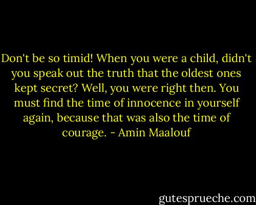 Don't be so timid! When you were a child, didn't you speak out the truth that the oldest ones kept secret? Well, you were right then. You must find the time of innocence in yourself again, because that was also the time of courage. - Amin Maalouf