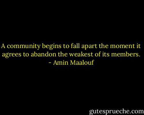 A community begins to fall apart the moment it agrees to abandon the weakest of its members. - Amin Maalouf