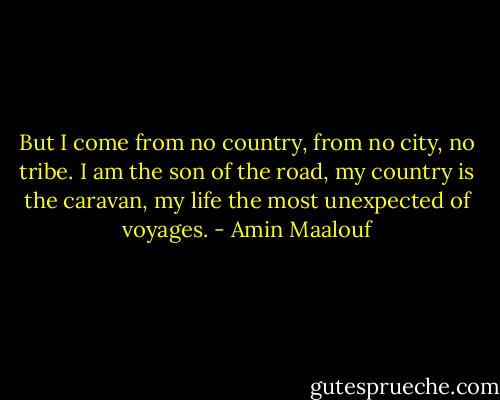 But I come from no country, from no city, no tribe. I am the son of the road, my country is the caravan, my life the most unexpected of voyages. - Amin Maalouf