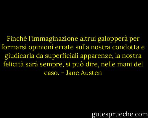 Finchè l'immaginazione altrui galopperà per formarsi opinioni errate sulla nostra condotta e giudicarla da superficiali apparenze, la nostra felicità sarà sempre, si può dire, nelle mani del caso. - Jane Austen