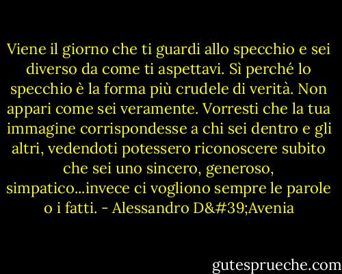 Viene il giorno che ti guardi allo specchio e sei diverso da come ti aspettavi. Sì perché lo specchio è la forma più crudele di verità. Non appari come sei veramente. Vorresti che la tua immagine corrispondesse a chi sei dentro e gli altri, vedendoti potessero riconoscere subito che sei uno sincero, generoso, simpatico...invece ci vogliono sempre le parole o i fatti. - Alessandro D'Avenia