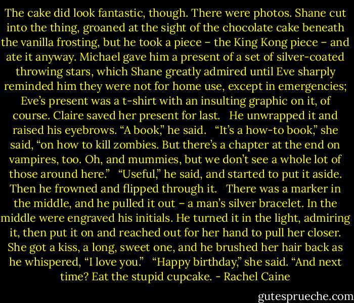 The cake did look fantastic, though. There were photos. Shane cut into the thing, groaned at the sight of the chocolate cake beneath the vanilla frosting, but he took a piece – the King Kong piece – and ate it anyway. Michael gave him a present of a set of silver-coated throwing stars, which Shane greatly admired until Eve sharply reminded him they were not for home use, except in emergencies; Eve’s present was a t-shirt with an insulting graphic on it, of course. Claire saved her present for last.<br /><br /><br />He unwrapped it and raised his eyebrows. “A book,” he said.<br /><br /><br />“It’s a how-to book,” she said, “on how to kill zombies. But there’s a chapter at the end on vampires, too. Oh, and mummies, but we don’t see a whole lot of those around here.”<br /><br /><br />“Useful,” he said, and started to put it aside. Then he frowned and flipped through it.<br /><br /><br />There was a marker in the middle, and he pulled it out – a man’s silver bracelet. In the middle were engraved his initials. He turned it in the light, admiring it, then put it on and reached out for her hand to pull her closer. She got a kiss, a long, sweet one, and he brushed her hair back as he whispered, “I love you.”<br /><br /><br />“Happy birthday,” she said. “And next time? Eat the stupid cupcake. - Rachel Caine