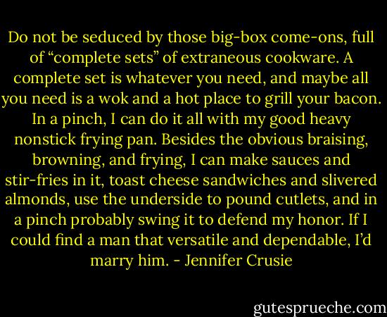 Do not be seduced by those big-box come-ons, full of “complete sets” of extraneous cookware. A complete set is whatever you need, and maybe all you need is a wok and a hot place to grill your bacon. In a pinch, I can do it all with my good heavy nonstick frying pan. Besides the obvious braising, browning, and frying, I can make sauces and stir-fries in it, toast cheese sandwiches and slivered almonds, use the underside to pound cutlets, and in a pinch probably swing it to defend my honor. If I could find a man that versatile and dependable, I’d marry him. - Jennifer Crusie