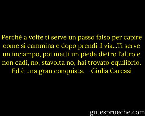 Perchè a volte ti serve un passo falso per capire come si cammina e dopo prendi il via...Ti serve un inciampo, poi metti un piede dietro l'altro e non cadi, no, stavolta no, hai trovato equilibrio. Ed è una gran conquista. - Giulia Carcasi