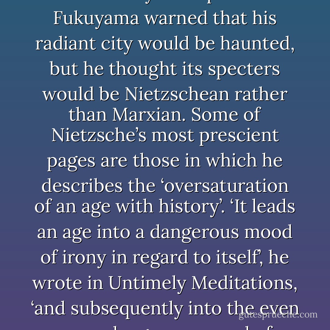 Fukuyama’s thesis that history has climaxed with liberal capitalism may have been widely derided, but it is accepted, even assumed, at the level of the cultural unconscious. It should be remembered, though, that even when Fukuyama advanced it, the idea that history had reached a ‘terminal beach’ was not merely triumphalist. Fukuyama warned that his radiant city would be haunted, but he thought its specters would be Nietzschean rather than Marxian. Some of Nietzsche’s most prescient pages are those in which he describes the ‘oversaturation of an age with history’. ‘It leads an age into a dangerous mood of irony in regard to itself’, he wrote in Untimely Meditations, ‘and subsequently into the even more dangerous mood of cynicism’, in which ‘cosmopolitan fingering’, a detached spectatorialism, replaces engagement and involvement. This is the condition of Nietzsche’s Last Man, who has seen everything, but is decadently enfeebled precisely by this excess of (self) awareness. - Mark Fisher