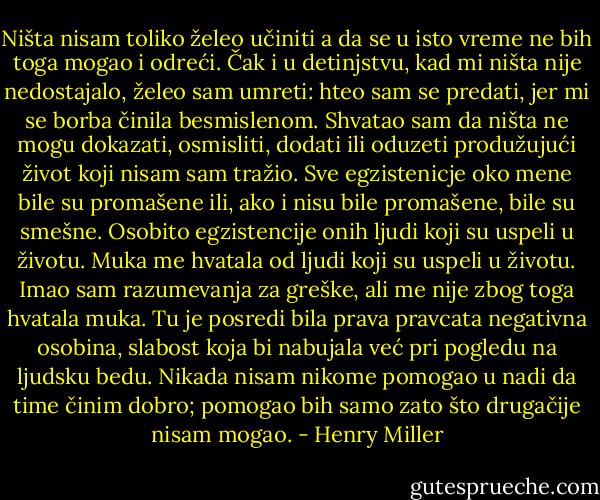 Ništa nisam toliko želeo učiniti a da se u isto vreme ne bih toga mogao i odreći. Čak i u detinjstvu, kad mi ništa nije nedostajalo, želeo sam umreti: hteo sam se predati, jer mi se borba činila besmislenom. Shvatao sam da ništa ne mogu dokazati, osmisliti, dodati ili oduzeti produžujući život koji nisam sam tražio. Sve egzistenicje oko mene bile su promašene ili, ako i nisu bile promašene, bile su smešne. Osobito egzistencije onih ljudi koji su uspeli u životu. Muka me hvatala od ljudi koji su uspeli u životu. Imao sam razumevanja za greške, ali me nije zbog toga hvatala muka. Tu je posredi bila prava pravcata negativna osobina, slabost koja bi nabujala već pri pogledu na ljudsku bedu. Nikada nisam nikome pomogao u nadi da time činim dobro; pomogao bih samo zato što drugačije nisam mogao. - Henry Miller