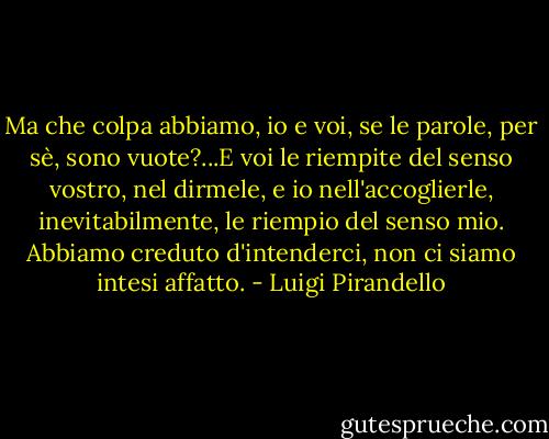 Ma che colpa abbiamo, io e voi, se le parole, per sè, sono vuote?...E voi le riempite del senso vostro, nel dirmele, e io nell'accoglierle, inevitabilmente, le riempio del senso mio. Abbiamo creduto d'intenderci, non ci siamo intesi affatto. - Luigi Pirandello