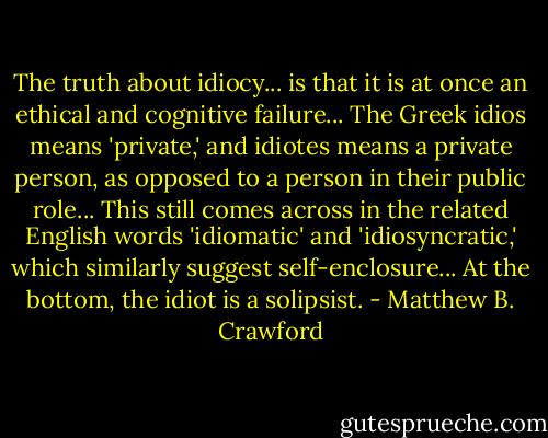 The truth about idiocy... is that it is at once an ethical and cognitive failure... The Greek idios means 'private,' and idiotes means a private person, as opposed to a person in their public role... This still comes across in the related English words 'idiomatic' and 'idiosyncratic,' which similarly suggest self-enclosure... At the bottom, the idiot is a solipsist. - Matthew B. Crawford