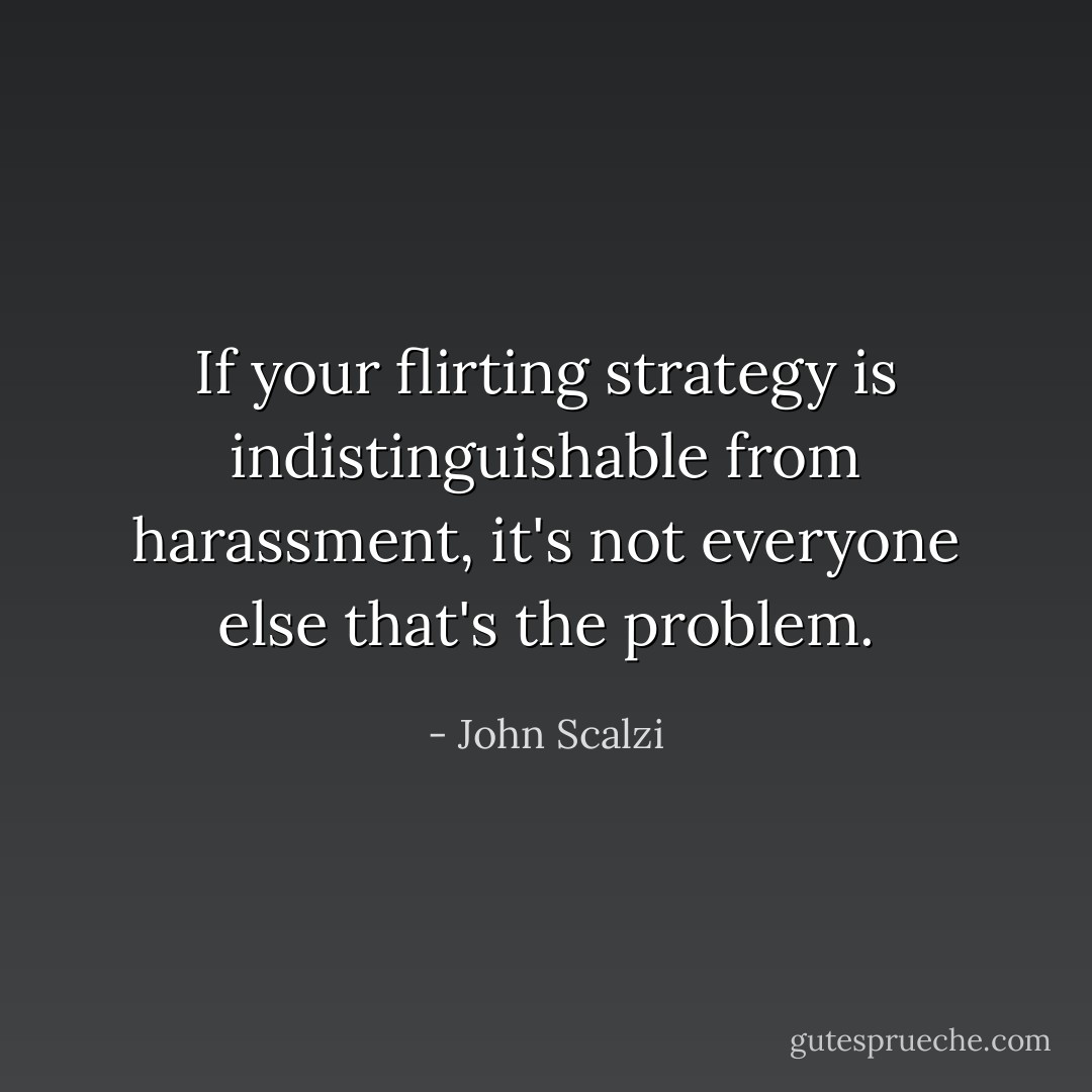 If your flirting strategy is indistinguishable from harassment, it's not everyone <i>else</i> that's the problem. - John Scalzi