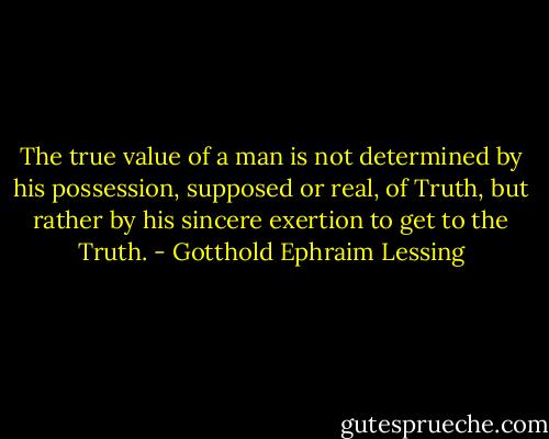 The true value of a man is not determined by his possession, supposed or real, of Truth, but rather by his sincere exertion to get to the Truth. - Gotthold Ephraim Lessing