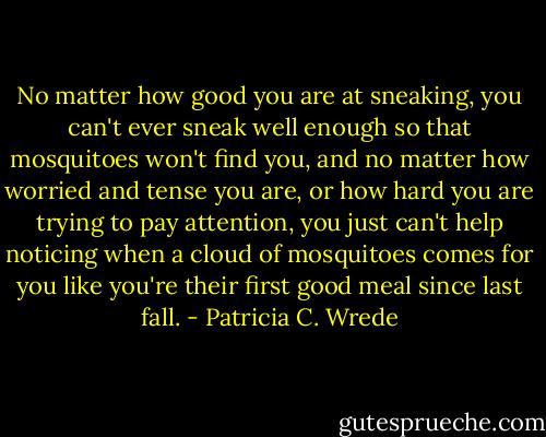 No matter how good you are at sneaking, you can't ever sneak well enough so that mosquitoes won't find you, and no matter how worried and tense you are, or how hard you are trying to pay attention, you just can't help noticing when a cloud of mosquitoes comes for you like you're their first good meal since last fall. - Patricia C. Wrede