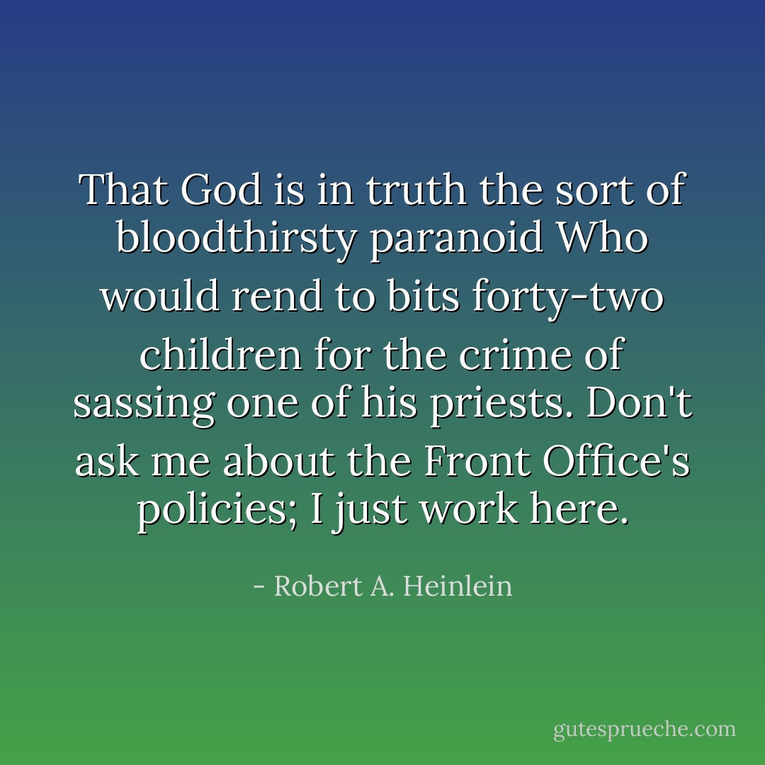 That God is in truth the sort of bloodthirsty paranoid Who would rend to bits forty-two children for the crime of sassing one of his priests. Don't ask me about the Front Office's policies; I just work here. - Robert A. Heinlein