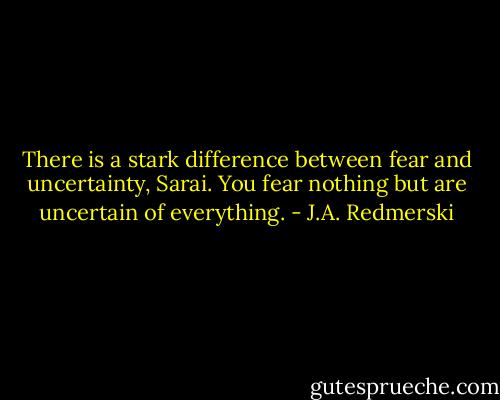 There is a stark difference between fear and uncertainty, Sarai. You fear nothing but are uncertain of everything. - J.A. Redmerski