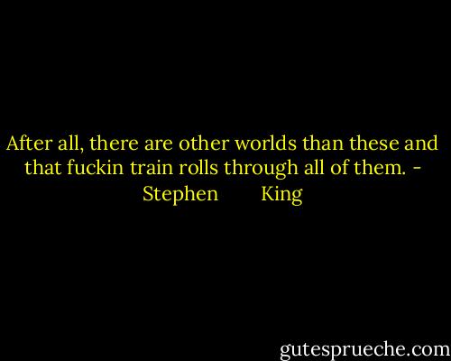 After all, there are other worlds than these and that fuckin train rolls through all of them. - Stephen        King