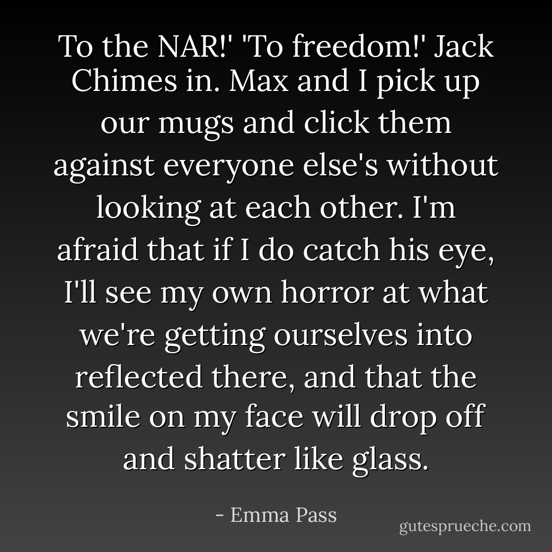 To the NAR!'<br />'To freedom!' Jack Chimes in.<br />Max and I pick up our mugs and click them against everyone else's without looking at each other. I'm afraid that if I do catch his eye, I'll see my own horror at what we're getting ourselves into reflected there, and that the smile on my face will drop off and shatter like glass. - Emma Pass