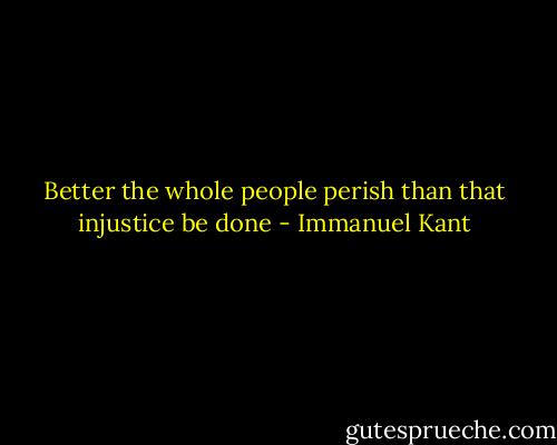 Better the whole people perish than that injustice be done - Immanuel Kant