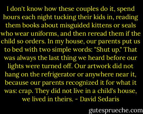 I don't know how these couples do it, spend hours each night tucking their kids in, reading them books about misguided kittens or seals who wear uniforms, and then reread them if the child so orders. In my house, our parents put us to bed with two simple words: "Shut up." That was always the last thing we heard before our lights were turned off. Our artwork did not hang on the refrigerator or anywhere near it, because our parents recognized it for what it was: crap. They did not live in a child's house, we lived in theirs. - David Sedaris