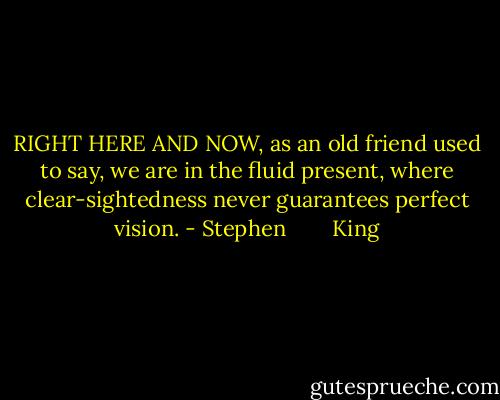 RIGHT HERE AND NOW, as an old friend used to say, we are in the fluid present, where clear-sightedness never guarantees perfect vision. - Stephen        King
