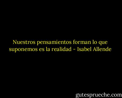 Nuestros pensamientos forman lo que suponemos es la realidad - Isabel Allende