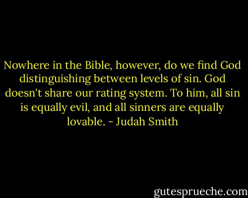 Nowhere in the Bible, however, do we find God distinguishing between levels of sin. God doesn't share our rating system. To him, all sin is equally evil, and all sinners are equally lovable. - Judah Smith