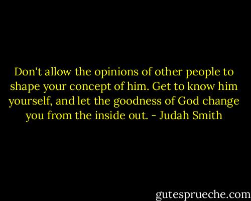 Don't allow the opinions of other people to shape your concept of him. Get to know him yourself, and let the goodness of God change you from the inside out. - Judah Smith