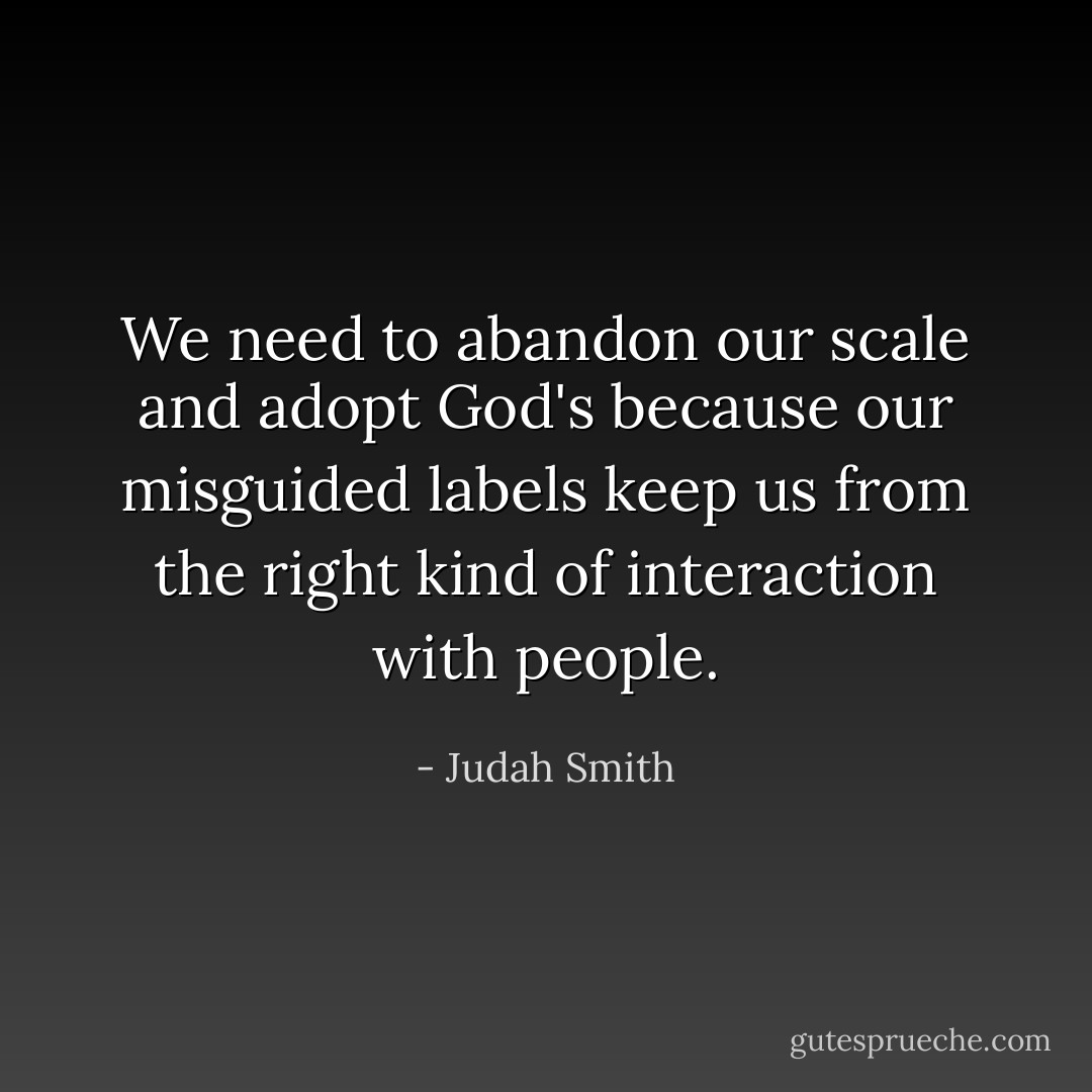 We need to abandon our scale and adopt God's because our misguided labels keep us from the right kind of interaction with people. - Judah Smith