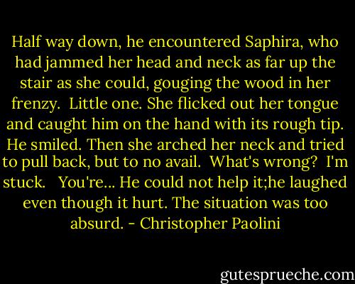 Half way down, he encountered Saphira, who had jammed her head and neck as far up the stair as she could, gouging the wood in her frenzy.<br /> Little one. She flicked out her tongue and caught him on the hand with its rough tip. He smiled. Then she arched her neck and tried to pull back, but to no avail.<br /> What's wrong?<br /> I'm stuck. <br /> You're... He could not help it;he laughed even though it hurt. The situation was too absurd. - Christopher Paolini