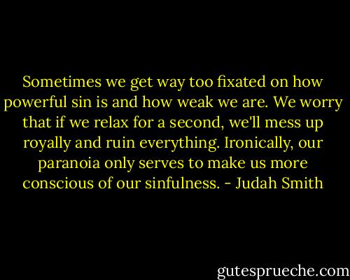 Sometimes we get way too fixated on how powerful sin is and how weak we are. We worry that if we relax for a second, we'll mess up royally and ruin everything. Ironically, our paranoia only serves to make us more conscious of our sinfulness. - Judah Smith
