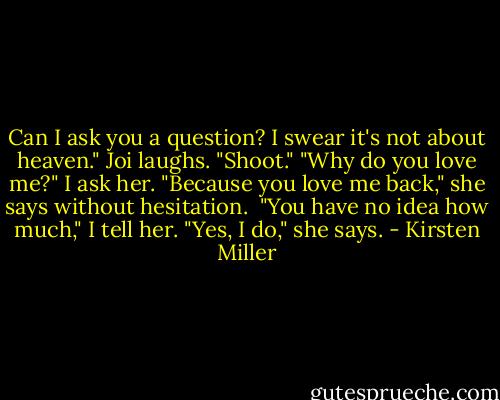 Can I ask you a question? I swear it's not about heaven."<br />Joi laughs. "Shoot."<br />"Why do you love me?" I ask her.<br />"Because you love me back," she says without hesitation. <br />"You have no idea how much," I tell her.<br />"Yes, I do," she says. - Kirsten Miller
