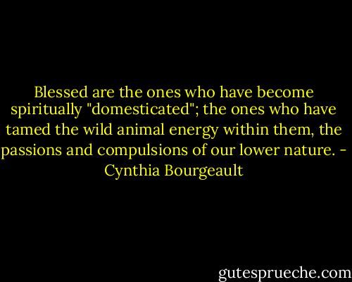 Blessed are the ones who have become spiritually "domesticated"; the ones who have tamed the wild animal energy within them, the passions and compulsions of our lower nature. - Cynthia Bourgeault