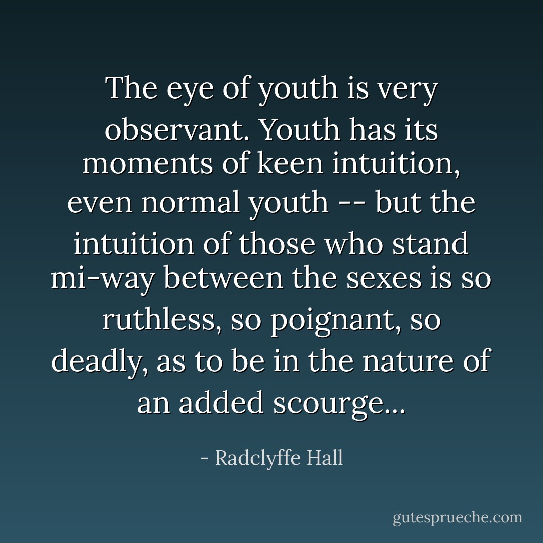 The eye of youth is very observant. Youth has its moments of keen intuition, even normal youth -- but the intuition of those who stand mi-way between the sexes is so ruthless, so poignant, so deadly, as to be in the nature of an added scourge... - Radclyffe Hall