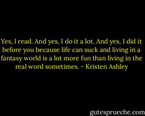 Yes, I read. And yes, I do it a lot. And yes, I did it before you because life can suck and living in a fantasy world is a lot more fun than living in the real word sometimes. - Kristen Ashley