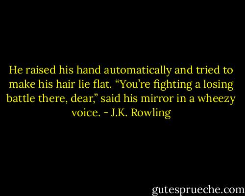He raised his hand automatically and tried to make his hair lie flat. “You’re fighting a losing battle there, dear,” said his mirror in a wheezy voice. - J.K. Rowling