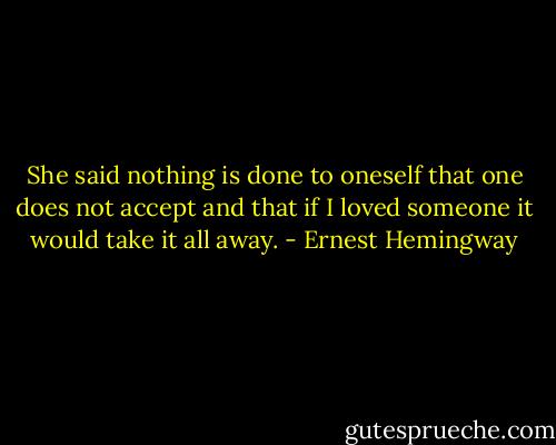 She said nothing is done to oneself that one does not accept and that if I loved someone it would take it all away. - Ernest Hemingway