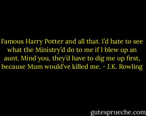 Famous Harry Potter and all that. I’d hate to see what the Ministry’d do to me if I blew up an aunt. Mind you, they’d have to dig me up first, because Mum would’ve killed me. - J.K. Rowling